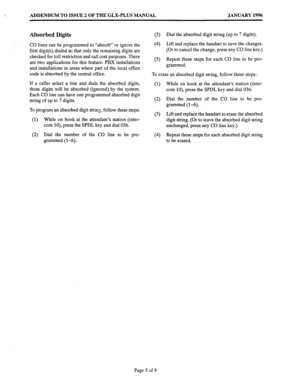 Page 153ADDENDUM TO ISSUE 2 OF THE GLX-PLUS MANUAL JANUARY 1996 
Absorbed Digits 
CO lines can be programmed to “absorb” or ignore the 
first digit(s) dialed so that only the remaining digits are 
checked for toll restriction and call cost purposes. There 
are two applications for this feature: PBX installations 
and installations in areas where part of the local office 
code is absorbed by the central office. 
If a caller select a line and dials the absorbed digits, 
those digits will be absorbed (ignored) by...