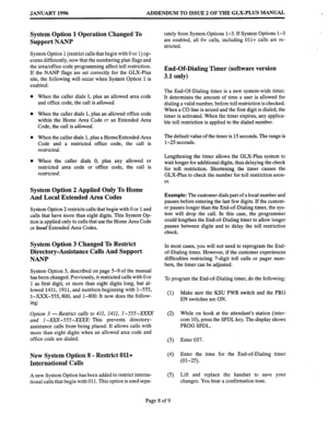 Page 156JANUARY 1996 
ADDENDUM TO ISSUE 2 OF THE GLX-PLUS MANUAL 
System Option 1 Operation Changed To 
Support NANP 
System Option 1 (restrict calls that begin with 0 or 1) op- 
erates differently, now that the numbering plan flags and 
the area/office code programming affect toll restriction. 
If the NANP flags are set correctly for the GLX-Plus 
site, the following will occur when System Option 1 is 
enabled: 
When the caller dials 1, plus an allowed area code 
and office code; the call is allowed. 
When the...