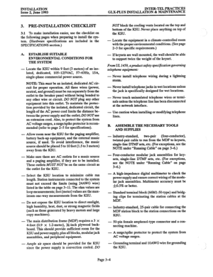 Page 32INSTALIATION Issue 2, June 1993 INTER-TEL PRACTICES 
GLX-PLUS INSTALLATION & MAINTENANCE 
3. PRE-INSTALLATION CHECKLIST 
3.1 To make installation easier, use the checklist on 
the following pages when preparing to install the sys- 
tem. (Hardware specifications are included in the 
SPECIFICATIONS section.) 
A. ESTABLISH SUITABLE 
ENVIRONMENTAL CONDITIONS FOR 
THE SYSTEM 
- 
Locate the KSU within 9 feet (3 meters) of an iso- 
lated, dedicated, 10%125VAC, 57-63Hz, 15A, 
single-phase commercial power...