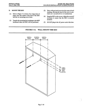 Page 46INSTALLATION 
Issue 2, June 1993 INTER-TEL PRACTICES 
GLX-PLUS INSTALLATION & MAINTENANCE 
D. MOUNT THE KSU 
(3) Drive a #KS pan-head screw into the center of each 
marking, allowing the head of the screw to pro- 
(1) Refer to Figure 3-11 below. On a large sheet of trude y4- to J$inch (0.6 to 1.2 centimeters). 
paper, trace the outline of the back of the KSU 
and the two mounting screw holes. (4) Hang the KSU on the screws. Adjust the screws if 
necessary to ensure that the KSU is securely 
(2) Transfer...
