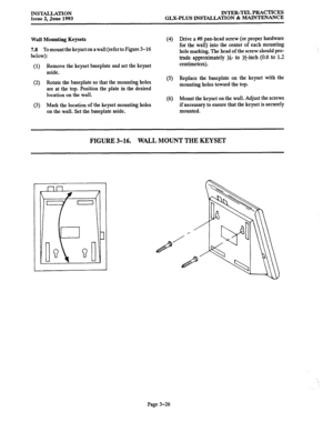 Page 54INSTALIATION INTER-TEL PRACTICES 
Issue 2, June 1993 
GLX-PLUS INSTALLATION & MAINTENANCE 
Wall Mounting Keysets 
7.8 To mount the keyset on a wall (refer to Figure 3-16 
below): (4) 
(1) Remove the keyset baseplate and set the keyset 
aside. 
(2) Rotate the baseplate so that the mounting holes (5) 
are at the top. Position the plate in the desired 
location on the wall. 
(6) 
(3) Mark the location of the keyset mounting holes 
on the wall. Set the baseplate aside. Drive a #8 pan-head screw (or proper...