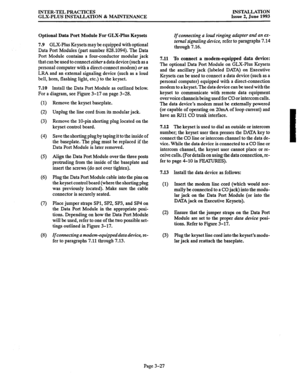 Page 55INTER-TEL PRACTICES 
GLX-PLUS INSTALLATION & MAINTENANCE INSTALLATION 
Issue 2, June 1993 
Optional Data Port Module For GLX-Plus Keysets 
7.9 GLX-Plus Keysets may be equipped with optional 
Data Port Modules (part number 828.1094). The Data 
Port Module contains a four-conductor modular jack 
that can be used to connect either a data device (such as a 
personal computer with a direct-connect modem) or an 
LRA and an external signaling device (such as a loud 
bell, horn, flashing light, etc.) to the...