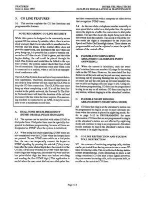 Page 65FEATURES 
Issue 2, June 1993 INTER-TEL PRACTICES 
GLX-PLUS INSTALLATION & MAINTENANCE 
3. CO LINE FEATURES 
3.1 This section explains the CO line functions and 
programmable features. 
NOTE REGARDING CO LINE SECURITY 
While this system is designed to be reasonably secure 
against CO line misuse by outside callers, there is no im- 
plied warranty that it is invulnerable to unauthorized in- 
trusions and toll fraud. If the central off& does not 
provide supervision, and disconnect the call when one 
party...