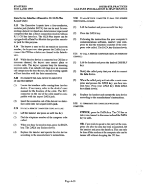 Page 71FEATURJZS 
Issue 2, June 1993 INTER-TEL PRACTICES 
GLX-PLUS INST-TION & MAINTENANCE 
Data Device Interface (Executive Or GLX-Plus 
Keyset Only) 
5.25 The Executive keysets have a four-conductor, 
modular jack (labeled DATA) that can be used for con- 
necting a data device (such as a data terminal or personal 
computer) that has a direct-connection modem with an 
RI11 CO line interface. The GLX-Plus keyset can be 
equipped with a Data Port Module that provides a modu- 
lar jack for this purpose. 
5.26 The...