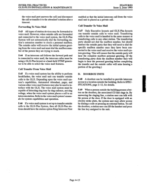 Page 74INTER-TEL PRACTICES 
GLX-PLUS INSTALLATION 8z MAINTENANCE FEATURES 
Issue 2, June 1993 
the voice mail port answers the call) and disconnect 
the call or transfer it to the attendant’s station after a 
timeout. 
Forwarding To Voice Mail 
5.43 All types of station devices may be forwarded to 
voice mail. However, when outside calls are forwarded 
and connected to the voice mail system, the GLX-Plus 
System will not automatically dial the forwarding sta- 
tion’s extension number to reach a personal...