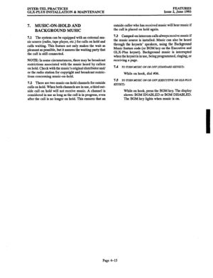 Page 76INTER-TEL PRACTICES 
GLX-PLUS INSTALLATION & MAINTENANCE FEATURES Issue 2, June 1993 
7. MUSIC-ON-HOLD AND 
BACKGROUND MUSIC 
7.1 The system can be equipped with an external mu- 
sic source (radio, tape player, etc.) for calls on hold and 
calls waiting. This feature not only makes the wait as 
pleasant as possible, but it assures the waiting party that 
the call is still connected. 
NOTE: In some circumstances, there may be broadcast 
restrictions associated with the music heard by callers 
on hold....