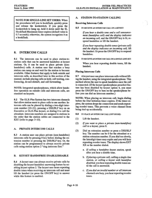 Page 77FEATURES 
Issue 2, June 1993 INTER-TEL PRACTICES 
GLX-PLUS INSTALLATION & MAINTENANCE 
NOTE FOR SINGLE-LINE SET USERS: When 
the procedures tell you to hookflash, quickly press 
and release the hookswitch. If you press the 
hookswitch to hang up, hold it down until the SL 
Hookflash Maximum timer expires (default value is 
0.7 seconds); otherwise, the system recognizes it as 
a hookflash. 
8. INTERCOM CALLS 
8.1 The intercom can be used to place station-to- 
station calls that can be answered handsfree...