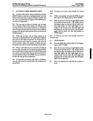 Page 80INTER-TEL PRACTICES 
GLX-PLUS INSTALLATION & MAINTENANCE FEATURES 
Issue 2, June 1993 
C. ACCOUNT CODES (KEYSETS ONLY) 
9.5 Account codes can be used in conjunction with the 
SMDR feature to provide a tracking system for calls. 
When an account code is entered during an outside call, 
the code is recorded and will appear in the SMDR print- 
out when it is generated. 
9.6 The user may re-enter an account code as many 
times as desired while on the outside call. This gives the 
user the ability to correct...