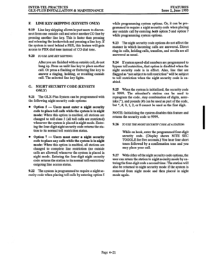 Page 82INTER-TEL PRACTICES 
GLX-PLUS INSTALLATION & MAINTENANCE FEATURES 
Issue 2, June 1993 
F. LINE KEY SKIPPING (KEYSETS ONLY) 
9.19 
Line key skipping allows keyset users to discon- 
nect from one outside call and select another CO line by 
pressing another line key. This is faster than pressing 
and releasing the hookswitch and pressing a line key. If 
the system is used behind a PBX, this feature will gain 
access to PBX dial tone instead of CO dial tone. 
9.20 TO USE L3NE KEYSKIPPING: 
After you are...