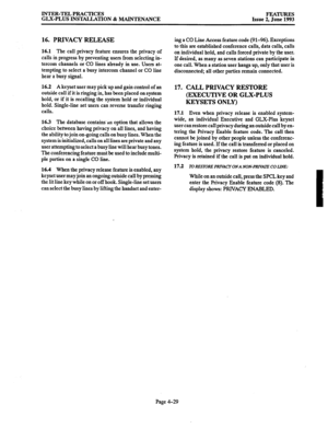 Page 90INTER-TEL PRACTICES 
GLX-PLUS INSTALLATION & MAINTENANCE FEATURES 
Issue 2, June 1993 
16. PRIVACY RELEASE 
16.1 The call privacy feature ensures the privacy of 
calls in progress by preventing users from selecting in- 
tercom channels or CO lines already in use. Users at- 
tempting to select a busy intercom channel or CO line 
hear a busy signal. 
16.2 A keyset user may pick up and gain control of an 
outside call if it is ringing in, has been placed on system 
hold, or if it is recalling the system...