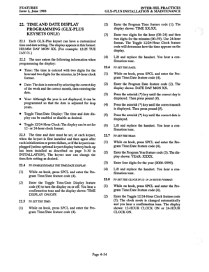 Page 95FEATURES 
Issue 2, June 1993 INTER-TEL PRACTICES 
GLX-PLUS INSTALLATION & MAINTENANCE 
22. TIME AND DATE DISPLAY 
PROGRAMMING (GLX-PLUS 
KEYSETS ONLY) 
22.1 Each GLX-Plus keyset can have a customized 
time and date setting. The display appears in this format: 
HH:MM DAY MON XX. (For example: 12:25 TUE 
JAN 01.) 
22.2 The user enters the following information when 
programming the display: 
Time: The time is entered with two digits for the 
hour and two digits for the minutes, in 24-hour clock 
format....