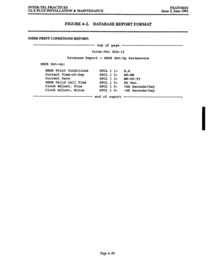 Page 100INTER-TEL PRACTICES 
GLX-PLUS INSTALLATION & MAINTENANCE FEATURES Issue 2, June 1993 
FIGURE 4-2. DATABASE REPORT FORMAT 
SMDR PRINT CONDITIONS REPORT: 
------------------------------ top of page 
------------------------------ 
Inter-Tel GLX-12 
Database Report - SMDR Set-up Parameters 
SMDR Set-up: 
SMDR Print Conditions 
Current Time-of-Day 
Current Date 
SMDR Valid Call Time 
Clock Adjust, Plus 
Clock Adjust, Minus SPCL 1 1: x,x 
SPCL 1 2: HH:MM 
SPCL 1 3: MM-DD-YY 
SPCL 1 4: XX Sec. 
SPCL 1 5: +XX...