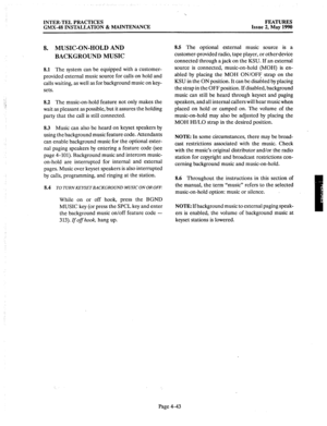 Page 133INTER-TEL PRACTICES FEATURES 
GMX-48 INSTALLATION & MAINTENANCE Issue 2, May 1990 
8. MUSIC-ON-HOLD AND 
BACKGROUND MUSIC 
8.1 The system can be equipped with a customer- 
provided external music source for calls on hold and 
calls waiting, as well as for background music on key- 
sets. 
8.2 The music-on-hold feature not only makes the 
wait as pleasant as possible, but it assures the holding 
party that the call is still connected. 
8.3 Music can also be heard on keyset speakers by 
using the background...