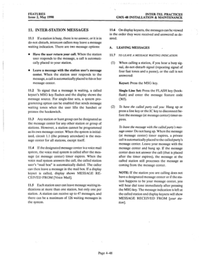 Page 138FEATURES INTER-TEL PRACTICES 
Issue 2, May 1990 GMX-48 INSTALLATION & MAINTENANCE 
11. INTER-STATION MESSAGES 
11.1 If a station is busy, there is no answer, or it is in 
do-not-disturb, intercom callers may leave a me&age 
waiting indication. There are two message options: 
l Have the user return your call. When the station 
user responds to the message, a call is automati- 
tally placed to your station. 
l Leave a message with the station user’s message 
center. When the station user responds to the...