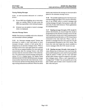 Page 140FEATURES 
Issue 2, May 1990 
‘b 
INTER-TEL PRACTICES 
GMX.48 INSTALLATION & MAINTENANCE 
Viewing Waiting Messages 
11.14 
TO VIEW RECEIVED MESSAGES AT A DISPLAY 
KEYSET: 
(1) If your MSG key is flashing, one or more mes- 
sages are waiting. While on hook, press the 
MSG key repeatedly to view waiting messages. 
(2) 
If desired, you can answer or cancel a message 
while it is displayed. 
Alternate Message Source 
NOTE: 
This feature is available only in the Advanced 
and Intermediate software packages....