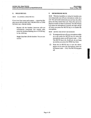 Page 149INTER-TEL PRACTICES 
FEATURES 
GMX-48 INSTALLATION & MAINTENANCE 
Issue 2, May 1990 
E. HOLD RECALL 
14.11 
TO ANSWER A HOLD RECALL: 
If you 
hear four tones and a pause - repeating (dis- 
play shows HOLD RECALL FROM XXX or LINE 
XX RECALL FROM XXX): 
Keyset: Lift the handset. Intercom calls are 
immediately connected. For outside calls, 
press the medium-flashing line or OVER key, 
or the ANS key. 
Single-Line Set: Lift the handset. You are con- 
nected. 
F. MICROPHONE MUTE 
14.12 Whether handsfree or...