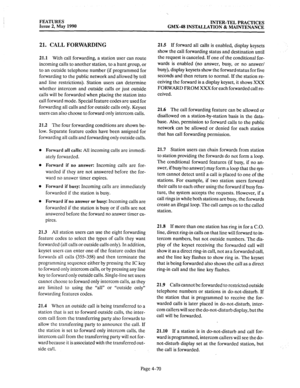 Page 160FEATURES 
Issue 2, May 1990 INTER-TEL PRACTICES 
GMX-48 INSTALLATION & MAINTENANCE 
21. CALL FORWARDING 
21.1 With call forwarding, a station user can route 
incoming calls to another station, to a hunt group, or 
to an outside telephone number (if programmed for 
forwarding to the public network and allowed by toll 
and line restrictions). Station users can determine 
whether intercom and outside calls or just outside 
calls will be forwarded when placing the station into 
call forward mode. Special...