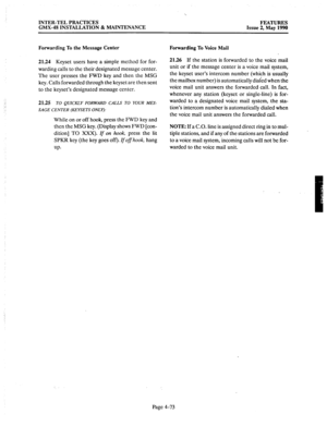 Page 163INTER-TEL PRACTICES 
GMX-48 INSTALLATION & MAINTENANCE FEATURES 
Issue 2, May 
1990 
Forwarding To the Message Center Forwarding To Voice Mail 
21.24 Keyset users have a simple method for for- 
warding calls to the their designated message center. 
The user presses the FWD key and then the MSG 
key. Calls forwarded through the keyset are then sent 
to the keyset’s designated message center. 
21.25 
TO QUICKLY FORWARD CALLS TO YOUR MES- -. SAGE CENTER (KEYSETS ONLY): 
While on or off hook, press the FWD...