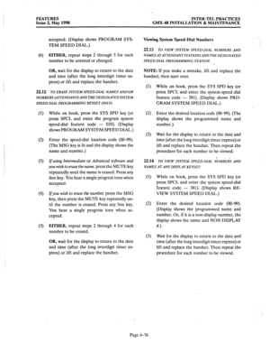 Page 166FEATURES 
INTER-TEL PRACTICES 
Issue 2, May 1990 GMX-48 INSTALLATION & MAINTENANCE 
accepted. (Display shows PROGRAM SYS- 
TEM SPEED DIAL.) 
(6) 
EITHER, repeat steps 2 through 5 for each 
number to be entered or changed. 
OR, wait for the display to return to the date 
and time (after the long interdigit timer ex- 
pires) or lift and replace the handset. 
22.12 
TO ERASE SYSTEM SPEED-DLAL NAMES ANDIOR 
NUMBERS (ATTENDANTSAND THE DESIGNATED SYSTEM 
SPEED-DlAL PROGRAMMING KEYSET ONLY): 
(1) 
(2) 
(3) 
(4)...