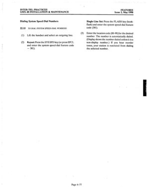 Page 167‘. 
INTER-TEL PRACTICES FEATURES 
GMX.48 INSTALLATION & MAINTENANCE 
Issue 2, May 1990 
Dialing System Speed-Dial Numbers 
22.15 TO DIAL SYSTEM SPEED-DL4L. NUMBERS: 
Single-Line Set: Press the FLASH key (hook- 
flash) and enter the system speed-dial feature 
code (381). 
(1) Lift the handset and select an outgoing line. (3) Enter the location code (00-99) for the desired 
number. The number is automatically dialed. 
(Display shows the number dialed unless 
it is a 
(2) Keyset: 
Press the SYS SPD key (or...