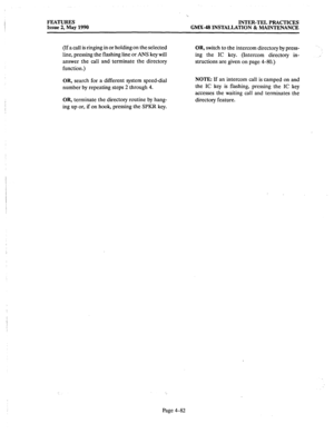 Page 172FEATURES 
INTER-TEL PRACTICES 
Issue 2, May 1990 
GMX.48 INSTALLATION & MAINTENANCE 
(If a call is ringing in or holding on the selected 
line, pressing the flashing line or ANS key will 
answer the call and terminate the directory 
function.) OR, switch to the intercom directory by press- 
ing the 
IC key. (Intercom directory in- 
structions are given on page 4-80.) ., 
OR, search for a different system speed-dial 
number by repeating steps 2 through 4. NOTE: If an intercom call is camped on and 
the...