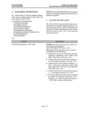 Page 213PROGRAMMING 
Issue 2, May 1990 ‘.. 
INTERaTEL PRACTICES 
GMX-48 INSTALLATION & MAINTENANCE 
4. [A] GENERAL SYSTEM DATA 
4.1 Choose option A from the database program- 
ming menu to program general system data. The 
menu appears as shown below: 
[A] GENERAL SYSTEM DATA 
NOTE: Selection [H] PASSWORDS does not appear 
unless the unrestricted password was entered or no 
password is required. 
A. [AA] DATE AND TIME (/DATE) 
[A] DATE AND TIME 
[B] TIMER VALUES 
[C] SYSTEM SPEED DIAL 
[D] ACCOUNT CODES 
[E]...