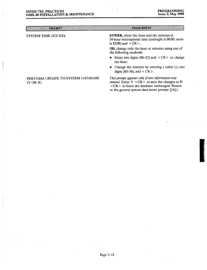 Page 214.’ INTER-TEL PRACTICES 
GMX-48 INSTALLATION & MAINTENANCE ‘.. 
PROGRAMMING 
Issue 2, May 1990 
SYSTEM TIME @X:xX): EITHER, enter the hour and the minutes in 
. 
24hour international time (midnight is 0O:CKl; noon 
is 12:OO)and . 
OR, change only the hour or minutes using one of 
the following methods: 
l Enter two digits (00-23) and c CR > to change 
the hour. 
l Change the minutes by entering a colon (:), two 
digits @O-59), and < CR > . 
PERFORM UPDATE TO SYSTEM DATABASE 
(Y OR N) 
This prompt appears...