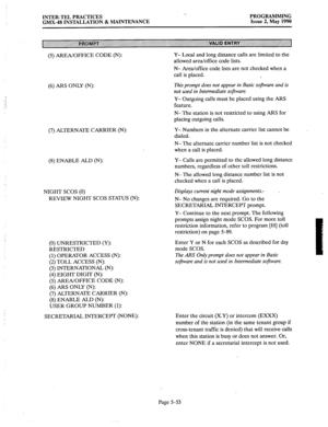 Page 254INTER-TEL PRACTICES 
GMX-48 INSTALLATION & MAINTENANCE PROGRAMMING 
Issue 2, May 1990 
(5) 
AREA/OFFICE CODE (N): Y- Local and long distance calls are limited to the 
allowed area/office code lists. 
N- Area/office code lists are not checked when a 
call is placed. 
(6) ARS ONLY (N): 
(7) ALTERNATE CARRIER (N): 
(8) ENABLE ALD (N): 
NIGHT SCOS (0) 
REVIEW NIGHT SCOS STATUS (N): 
(0) UNRESTRICTED (Y): 
RESTRICTED 
(1) OPERATOR ACCESS (N): 
(2) TOLL ACCESS (N): 
(3) INTERNATIONAL (N): 
(4) EIGHT DIGIT (N):...