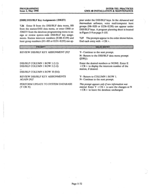 Page 273PROGRAMMING 
Issue 2, May 1990 ‘. 
INTER-TEL PRACTICES 
GMX4 INSTALLATION & MAINTENANCE 
[DBB] DSS/BLF Key Assignments (IDKEY) 
726 Enter B from the DSS/BLF data menu, BB 
from the station/DSS data menu, or enter DBB or 
/DKEY from the database programming menu to as- 
sign or review system-wide DSS/BLF key assign- 
ments. Station intercom numbers (ElOO-E159) and 
hunt group numbers (Hl-H5 or E231-E235) can ap- pear under the DSS/BLF keys. In the Advanced and 
Intermediate software, voice mail/computer...