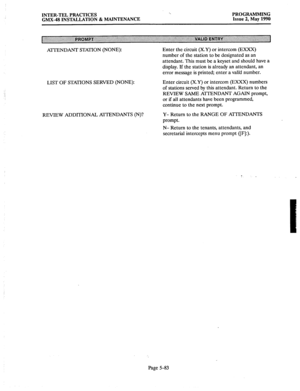 Page 284INTER-TEL PRACTICES 
GMX-48 INSTALLATION & MAINTENANCE PROGRAMMING 
Issue 2, May 1990 
A?TENDANT STATION (NONE): Enter the circuit (X.Y) or intercom (EXXX) 
number of the station to be designated as an 
attendant. This must be a keyset and should have a 
display. If the station is already an attendant, an 
error message is printed; enter a valid number. 
LIST OF STATIONS SERVED (NONE): Enter circuit (X.Y) or intercom (EXXX) numbers 
of stations served by this attendant. Return to the 
REVIEW SAME...