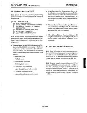 Page 290INTER-TEL PRACTICES 
GMX-48 INSTALLATION 8z MAINTENANCE PROGRAMMING 
Issue 2, May 1990 
Il. [H] TOLL RESTRICTION 
11.1 Select H from the database programming 
menu to access the toll restriction menu. It appears as 
shown below: 
[H] TOLL RESTRICTION 
[A] SCOS INFORMATION 
[B] OVERLAPPING AREA/OFFICE CODES 
.,: 
[C] AREA/OFFICE CODES ALLOWED/ 
:: 
RESTRICTED 
[D] AREA/OFFICE CODE REPORTS 
[E] ALTERNATE CARRIERS 
[F] ALLOWED LONG DISTANCE 
11.2 To plan the toll restriction information before 
programming,...