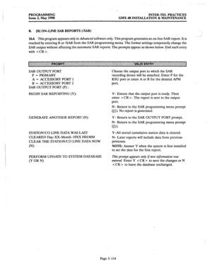 Page 315PROGRAMMING INTER-TEL PRACTICES 
Issue 2, May 1990 GMX43 INSTALLATION & MAINTENANCE 
B. [B] ON-LINE SAR REPORTS (ISAR) 
16.6 
This program appears only in Advanced software only. This program generates an on-line SAR report. It is 
reached by entering B or /SAR from the SAR programming menu. The format settings temporarily change the 
SAR output without affecting the automatic SAR reports. The prompts appear as shown below. End each entry 
with . 
SAR OUTPUT PORT 
P = PRIMARY 
A = ACCESSORY PORT 1 
B =...