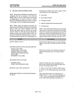 Page 317PROGRAMMING 
Issue 2, May 1990 INTER-TEL PRACTICES 
GMX-48 INSTALLATION & MAINTENANCE 
D. [D] CALL COST FACTORS (/COST) 
16.10 
This program establishes the variables used in 
calculating the call cost portion of the SAR and 
SMDR reports. Call cost information is also shown 
on display keysets. To access it, enter D or /COST 
from the SAR programming menu. Refer to Figure 
5-15 on page 5-167 for a program planning sheet. 
16.11 Before using this program, determine the 
daytime rates (in dollars per...