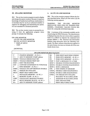 Page 321PROGRAMMING 
Issue 2, May 1990 INTER-TEL PRACTICES 
GMX-48 INSTALLATION & MAINTENANCE 
19. ON-LINE MONITOR 
19.1 The on-line monitor program is used to display 
and change the system memory. Because it requires a 
knowledge of hexidecimal and binary mathematics, it 
is intended only for use by an advanced installer or 
engineer for debugging and maintaining the system. 
It is not intended for untrained personnel. 
19.2 The on-line monitor menu is accessed by en- 
tering E from the applications program...