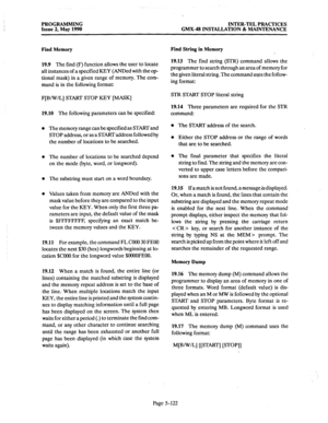 Page 323PROGRAMMING INTER-TEL PRACTICES 
Issue 2, May 1990 GMX-48 INSTALLATION & MAINTENANCE 
Find Memory 
19.9 The 
find (F) function allows the user to locate 
all instances of a specified KEY (ANDed with the op- 
tional mask) in a given range of memory. The com- 
mand is in the following format: 
F[B/W/L] START STOP KEY [MASK] 
19.10 The following parameters can be specified: 
The memory range can be specified as START and 
STOP address, or as a START address followed by 
the number of locations to be...