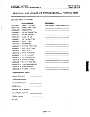 Page 340INTER-TEL PRACTICES PROGRAMMING 
GMX-48 INSTALLATION 8z MAINTENANCE 
Issue 2, May 1990 
FIGURE 5-6. DND MESSAGE AND PASSWORD PROGRAM PLANNING SHEET 
[AG] DND MESSAGES (DNDM): 
MESSAGE 1 -. 
..: 
:’ MESSAGE 2 
/ 
..i 
MESSAGE 3 
MESSAGE 4 
MESSAGE 5 
MESSAGE 6 
MESSAGE 7 
MESSAGE 8 
MESSAGE 9 
MESSAGE 10 
MESSAGE 11 
MESSAGE 12 
MESSAGE 13 
MESSAGE 14 
MESSAGE 15 
MESSAGE 16 
MESSAGE 17 
MESSAGE 18 
MESSAGE 19 
MESSAGE 20 
DFFAULT MESSAGE 
(DO-NOT-DISTURB) 
(IN MEETING UNTIL) 
(IN MEETING) 
(ON VACAmON...