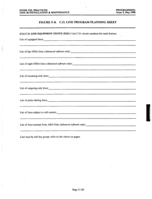 Page 344INTER-TEL PRACTICES 
GMX-48 INSTALLATION & MAINTENANCE PROGRAMMING 
Issue 2, May 1990 
FIGURE 5-8. C.O. LINE PROGRAM PLANNING SHEET 
[CA] C.O. LINE EQUIPMENT STATUS (EQU): List C.O. circuit numbers for each feature. 
List of equipped lines: 
. . . 
‘: 
‘/ List of day DISA lines (Advanced software only): 
List of night DISA lines (Advanced soflware only): 
List of incoming-only lines: 
List of outgoing-only lines: 
List of pulse-dialing lines: 
List of lines subject to toll restrict: 
List of lines exempt...