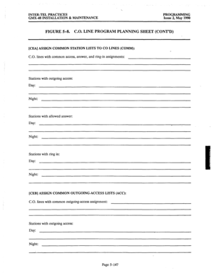 Page 348INTER-TEL PRACTICES PROGRAMMING 
GMX-48 INSTALLATION & MAINTENANCE Issue 2, May 1990 
FIGURE 5-8. C.O. LINE PROGRAM PLANNING SHEET (CONT’D) 
[CEA] ASSIGN COMMON STATION LISTS TO CO LINES (COMM): 
C.O. 
lines with common access, answer, and ring-in assignments: 
Stations with outgoing access: 
Day: 
Night: 
Stations with allowed answer: 
Day: 
Night: 
Stations with ring in: 
Day: 
Night: 
[CEB] ASSIGN COMMON OUTGOING.ACCESS LISTS (ACC): 
C.O. 
lines with common outgoing-access assignment: 
Stations with...