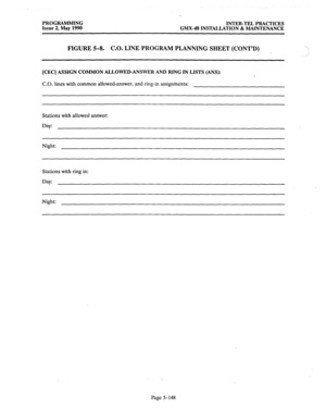 Page 349PROGRAMMING INTER-TEL PRACTICES 
Issue 2, May 1990 GMX-48 INSTALLATION & MAINTENANCE 
FIGURE 5-8. C.O. LINE PROGRAM PLANNING SHEET (CONT’D)  
~; 
[CEC] ASSIGN COMMON ALLOWED-ANSWER AND RING IN LISTS (ANS): 
C.O. lines with common allowed-answer, and ring-in assignments: 
Stations with allowed answer: 
Day: 
Night: 
Stations with ring in: 
Night: 
Page 5-148  