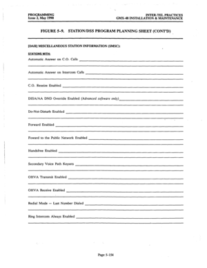 Page 355PROGRAMMING 
INTER-TEL PRACTICES 
Issue 2, May 1990 
GMX-48 INSTALLATION & MAINTENANCE 
FIGURE 5-9. STATIONiDSS PROGRAM PLANNING SHEET (CONT’D) 
[DAH] MISCELLANEOUS STATION INFORMATION (SMSC): 
STATIONS WITH: 
Automatic Answer on C.O. Calls 
Automatic Answer on Intercom Calls 
C 
.O . Reseize Enabled 
DISA/AA DND Override Enabled [Advanced software only) 
Do-Not-Disturb Enabled 
Forward Enabled 
Foward to the Public Network Enabled 
Handsfree Enabled 
Secondary Voice Path Keysets 
OHVA Transmit Enabled...