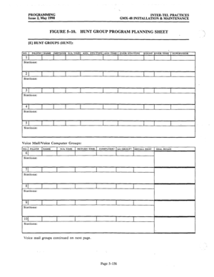 Page 357PROGRAMMING 
INTER-TEL PRACTICES 
Issue 2, May 1990 
GMX-48 INSTALLATION & MAINTENANCE 
FIGURE%10. HUNTGROUFPROGRAMPLANNINGSHEET  
/ 
[E] HUNT GROUPS (HUNT): 
Stations: 
51 
Stations: I 
Voice Mail/Voice Computer Groups: 
Stations: 
Stations: 
Voice mail groups continued on next page. 
Page 5-156  