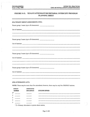 Page 359. 
PROGRAMMING 
INTER-TEL PRACTICES 
Issue 2, May 1990 GMX-48 INSTALLATION & MAINTENANCE 
FIGURE 5-11. TENANT/ATTENDANT/SECRETARIAL INTERCEPT PROGRAM 
PLANNING SHEET 
[FA] TENANT GROUP ASSIGNMENTS (TNT): 
Tenant group 1 name (up to 20 characters): 
List of stations: 
Tenant group 2 name (up to 20 characters): 
List of stations: 
Tenant group 3 name (up to 20 characters): 
List of stations: 
Tenant group 4 name (up to 20 characters): 
List of stations: 
[ FB] ATTENDANTS (ATT): 
NOTE: 
There may-be more...