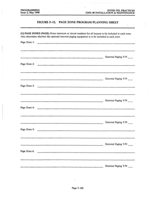 Page 361PROGRAMMING 
INTER-TEL PRACTICES 
Issue 2, May 1990 GMX-48 INSTALLATION & MAINTENANCE 
FIGURE 5-12. 
PAGE ZONE PROGRAM PLANNING SHEET 
[G] PAGE ZONES (PAGE): Enter intercom or circuit numbers for all keysets to be included in each zone. 
Also determine whether the optional external paging equipment is to be included in each zone. 
Page Zone 1: 
External Paging Y/N 
Page Zone 2: 
External Paging Y/N 
Page Zone 3: 
External Paging Y/N 
Page Zone 4: 
External Paging Y/N 
Page Zone 5: 
External Paging Y/N...