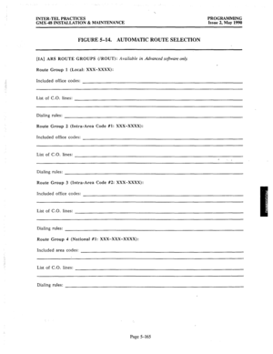 Page 366INTER-TEL PRACTICES PROGRAMMING 
GMX-48 INSTALLATION & MAINTENANCE Issue 2, May 1990 
FIGURE S-14. 
AUTOMATIC ROUTE SELECTION 
[IA] ARS ROUTE GROUPS (/ROUT): Available in Advanced software only. 
Route Group 1 (Local: XXX-XxXx): 
Included office codes: 
List of C.O. lines: 
Dialing rules: 
Route Group 2 (Intra-Area Code #l: XXX-XxXx): 
Included office 
codes: 
List of C.O. lines: 
Dialing rules: 
Route Group 3 (Intra-Area Code #2: XXX-XxXx): 
Included office codes: 
List of C.O. lines: 
Dialing rules:...