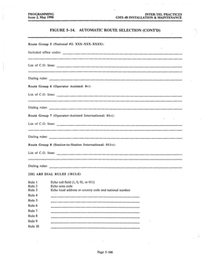 Page 367PROGRAMMING 
INTER-TEL PRACTICES 
Issue 2, May 1990 
GMX-48 INSTALLATION & MAINTENANCE 
FIGURE 5-14. AUTOMATIC ROUTE SELECTION (CONT’D) 
Route Group 5 (National #2: XXX-XXX-XxXx): 
Included office codes: 
List of C.O. lines: 
Dialing rules: 
Route Group 6 (Operator Assisted: Ot): 
List of C.O. lines: 
Dialing rules: 
Route Group 7 (Operator-Assisted International: Olt): 
List of C.O. lines: 
Dialing rules: 
Route Group 8 (Station-to-Station International: Ollt): 
Dialing rules: 
[IB] ARS DIAL RULES...