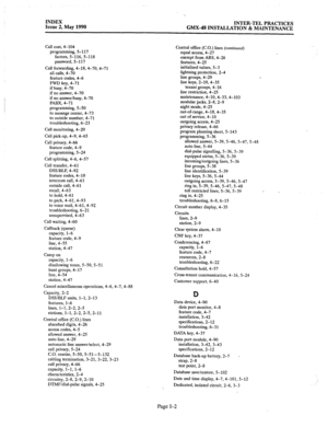 Page 414INDEX 
Issue 2, May 1990 INTER-TEL PRACTICES 
GMX-48 INSTALLATION & MAINTENANCE 
Call cost, 4-104 
programming, 5-l 17 
factors, 5-116, 5-118 
password, 5-117 
Call forwarding, 4-18,4-70,4-71 
all calls, 4-70 
feature codes, 4-6 
FWD key, 4-71 
if busy, 4-70 
if no answer, 4-70 
if no answer/busy, 4-70 
PABX, 4-71 
programming, 5-50 
to message center, 4-73 
to outside number, 4-71 
troubleshooting, 6-23 
Call monitoring, 4-20 
Call pick-up, 4-9, 4-65 
Call privacy, 4-66 
feature code, 4-9 
programming,...