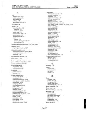 Page 419‘. 
INTER-TEL PRACTICES 
GMX-48 INSTALLATION & MAINTENANCE INDEX 
Issue 2, May 1990 
P 
PBX 
absorbed digits, 4-26 
call forwarding, 4-71 
hookflash, 4-88 
redialing, 4-84 
speed dialing, 4-74, 4-78 
PAGE key, 4-36 
Paging, 4-8.5 
external speakers, 2-2 
connector, 2-7 
installation, 3-50 
feature code, 4-8 
remove/replace, 4-9, 4-85 
system channel, 2-5 
troubleshooting, 6-23 
zones 
capacity, l-6 
program planning sheet, 5-160 
programming, 5-51 
Paging speaker background music, 4-10,4-43,4-101...