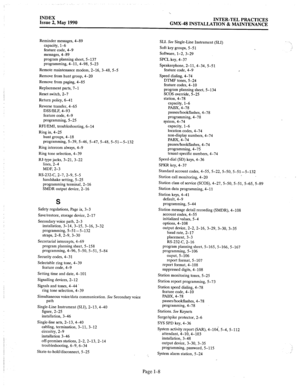 Page 420._. 
INDEX 
Issue 2, May 1990 
‘.. 
INTER-TEL PRACTICES 
GMX-48 INSTALLATION & MAINTENANCE 
Reminder messages, 4-89 
capacity, 1-6 
feature code, 4-9 
messages, 4-89 
program planning sheet, 5-137 
programming, 4-11,4-98, 5-23 
Remote maintenance modem, 2-16, 3-48, 5-5 
Remove from hunt group, 4-20 
Remove from paging, 4-85 
Replacement parts, 7-1 
Reset switch, 2-7 
Return policy, 6-41 
Reverse transfer, 4-65 
DSS/BLF, 4-93 
feature code, 4-9 
programming, 5-25 
RFUEMI, troubleshooting, 6-14 
Ring in,...