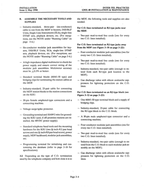 Page 43INSTALLATION 
Issue 2, May 1990 ‘. 
INTER-TEL PRACTICES 
GMX-48 INSTALLATION & MAINTENANCE 
ASSEMBLE THE NECESSARY TOOLS AND 
the MDF, the following tools and supplies are also 
SUPPLIES needed. 
Industry-standard, three-pair (six-conductor) 
cable to run from the MDF to keysets, DSS/BLF 
Units, Single-Line Instruments (SLIs), single-line 
DTMF sets, playback devices, etc. (For excep- 
tions, see the NOTE under “Running Cable” on 
page 3-6.) 
For C.O. lines terminated on RJ-type jacks near 
the 
MDF: 
-...