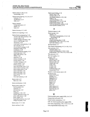 Page 421‘.. 
INTER-TEL PRACTICES 
GMX-48 INSTALLATION & MAINTENANCE INDEX 
Issw 2. Mav 19W 
System alarms, 4-102,4-111 
broadcasting, 5-24 
System battery back-up, 2-2, 2-6, 2-17 
batteries, 2-17 
specifications, 2-17 
UPS, 2-17 
System channels 
background music, 2-5 
paging, 2-5 
voice, 2-5 
System directory, 4-7, 4-80 
System error reporting, 4-l 11 
System feature programming, 5-12 
account code class of service, 5-24 
account codes, 5-22 
audible message indication, 5-24 
auto att. dial through, 5-24 
call...